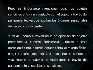 Pero es importante mencionar que, los objetos
sensibles entran en contacto con el sujeto a través del
pensamiento, ya que excitan los órganos sensoriales
del sujeto cognoscente.
Y es así, como a través de la apropiación de objetos
presentes a nuestra conciencia. Gracias a esta
apropiación nos permite actuar sobre el mundo físico,
dirigir nuestra conducta y dar un sentido a nuestra
vida interior e exterior al interactuar a través del
pensamiento y los objetos sensibles.
 