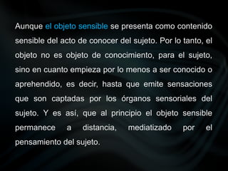 Aunque el objeto sensible se presenta como contenido
sensible del acto de conocer del sujeto. Por lo tanto, el
objeto no es objeto de conocimiento, para el sujeto,
sino en cuanto empieza por lo menos a ser conocido o
aprehendido, es decir, hasta que emite sensaciones
que son captadas por los órganos sensoriales del
sujeto. Y es así, que al principio el objeto sensible
permanece a distancia, mediatizado por el
pensamiento del sujeto.
 