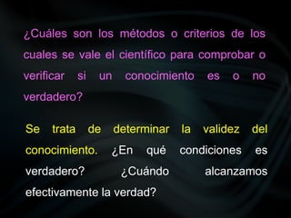 ¿Cuáles son los métodos o criterios de los
cuales se vale el científico para comprobar o
verificar si un conocimiento es o no
verdadero?
Se trata de determinar la validez del
conocimiento. ¿En qué condiciones es
verdadero? ¿Cuándo alcanzamos
efectivamente la verdad?
 