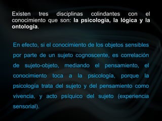 Existen tres disciplinas colindantes con el
conocimiento que son: la psicología, la lógica y la
ontología.
En efecto, si el conocimiento de los objetos sensibles
por parte de un sujeto cognoscente, es correlación
de sujeto-objeto, mediando el pensamiento, el
conocimiento toca a la psicología, porque la
psicología trata del sujeto y del pensamiento como
vivencia, y acto psíquico del sujeto (experiencia
sensorial).
 