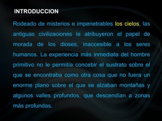 Rodeado de misterios e impenetrables los cielos, las
antiguas civilizaciones le atribuyeron el papel de
morada de los dioses, inaccesible a los seres
humanos. La experiencia más inmediata del hombre
primitivo no le permitía concebir el sustrato sobre el
que se encontraba como otra cosa que no fuera un
enorme plano sobre el que se alzaban montañas y
algunos valles profundos, que descendían a zonas
más profundas.
INTRODUCCION
 