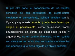 Si por otra parte, el conocimiento de los objetos
sensibles es esa correlación de sujeto-objeto
mediando el pensamiento, colinda también con la
lógica, ya que esta estudia y establece leyes que
dirigen al pensamiento, como enunciados, como
enunciaciones en donde se establecen juicios y
argumentos; no en cuanto vivencias, no en cuanto
son vivencias de un Yo, sino en cuanto son vivencias
que anuncian, que dicen algo de un objeto sensible.
 