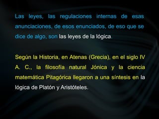 Las leyes, las regulaciones internas de esas
anunciaciones, de esos enunciados, de eso que se
dice de algo, son las leyes de la lógica.
Según la Historia, en Atenas (Grecia), en el siglo IV
A. C., la filosofía natural Jónica y la ciencia
matemática Pitagórica llegaron a una síntesis en la
lógica de Platón y Aristóteles.
 