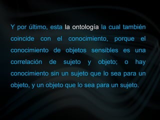Y por último, esta la ontología la cual también
coincide con el conocimiento, porque el
conocimiento de objetos sensibles es una
correlación de sujeto y objeto; o hay
conocimiento sin un sujeto que lo sea para un
objeto, y un objeto que lo sea para un sujeto.
 