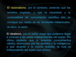 El racionalismo, por el contrario, pretende que los
sentidos engañan, y que la necesidad y la
universalidad del conocimiento científico sólo se
consigue por medio de las facultades intelectuales,
es decir, la razón.
El idealismo, por su parte, niega que podamos llegar
a conocer a las cosas independientes del sujeto. Por
último sostiene que si tenemos conocimientos
válidos, alcanzados por los sentidos y la inteligencia,
y que alcanza a la misma realidad, la cual es
independiente del sujeto que conoce.
 