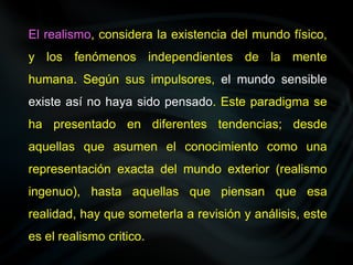El realismo, considera la existencia del mundo físico,
y los fenómenos independientes de la mente
humana. Según sus impulsores, el mundo sensible
existe así no haya sido pensado. Este paradigma se
ha presentado en diferentes tendencias; desde
aquellas que asumen el conocimiento como una
representación exacta del mundo exterior (realismo
ingenuo), hasta aquellas que piensan que esa
realidad, hay que someterla a revisión y análisis, este
es el realismo critico.
 