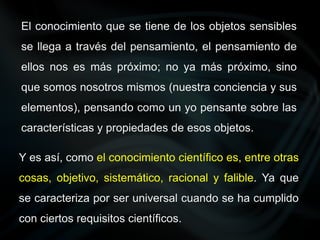 El conocimiento que se tiene de los objetos sensibles
se llega a través del pensamiento, el pensamiento de
ellos nos es más próximo; no ya más próximo, sino
que somos nosotros mismos (nuestra conciencia y sus
elementos), pensando como un yo pensante sobre las
características y propiedades de esos objetos.
Y es así, como el conocimiento científico es, entre otras
cosas, objetivo, sistemático, racional y falible. Ya que
se caracteriza por ser universal cuando se ha cumplido
con ciertos requisitos científicos.
 