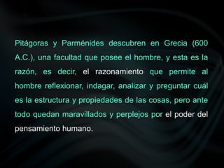 Pitágoras y Parménides descubren en Grecia (600
A.C.), una facultad que posee el hombre, y esta es la
razón, es decir, el razonamiento que permite al
hombre reflexionar, indagar, analizar y preguntar cuál
es la estructura y propiedades de las cosas, pero ante
todo quedan maravillados y perplejos por el poder del
pensamiento humano.
 