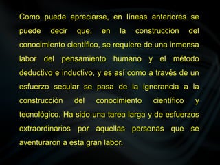 Como puede apreciarse, en líneas anteriores se
puede decir que, en la construcción del
conocimiento científico, se requiere de una inmensa
labor del pensamiento humano y el método
deductivo e inductivo, y es así como a través de un
esfuerzo secular se pasa de la ignorancia a la
construcción del conocimiento científico y
tecnológico. Ha sido una tarea larga y de esfuerzos
extraordinarios por aquellas personas que se
aventuraron a esta gran labor.
 