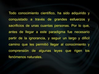 Todo conocimiento científico, ha sido adquirido y
conquistado a través de grandes esfuerzos y
sacrificios de unas cuantas personas. Por lo que,
antes de llegar a este paradigma fue necesario
partir de la ignorancia, y seguir un largo y dificil
camino que les permitió llegar al conocimiento y
comprensión de algunas leyes que rigen los
fenómenos naturales.
 