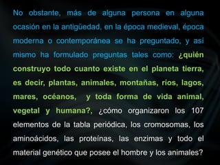 No obstante, más de alguna persona en alguna
ocasión en la antigüedad, en la época medieval, época
moderna o contemporánea se ha preguntado, y así
mismo ha formulado preguntas tales como: ¿quién
construyo todo cuanto existe en el planeta tierra,
es decir, plantas, animales, montañas, ríos, lagos,
mares, océanos, y toda forma de vida animal,
vegetal y humana?, ¿cómo organizaron los 107
elementos de la tabla periódica, los cromosomas, los
aminoácidos, las proteínas, las enzimas y todo el
material genético que posee el hombre y los animales?
 