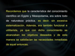 Recordemos que la característica del conocimiento
científico en Egipto y Mesopotamia, era sobre todo
de naturaleza práctica, es decir, sin excesiva
sistematización. Además, era también funcional e
utilitarista, ya que con dicho conocimiento se
alcanzaban los objetivos deseados y de esta
manera se satisfacían las necesidades inmediatas
de aquel entonces.
 