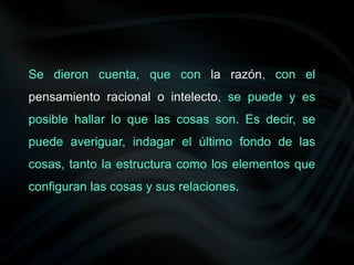 Se dieron cuenta, que con la razón, con el
pensamiento racional o intelecto, se puede y es
posible hallar lo que las cosas son. Es decir, se
puede averiguar, indagar el último fondo de las
cosas, tanto la estructura como los elementos que
configuran las cosas y sus relaciones.
 