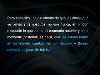 Pero Heráclito, se dio cuenta de que las cosas que
se tienen ante nosotros, no son nunca, en ningún
momento lo que son en el momento anterior y en el
momento posterior; es decir, que las cosas están
en constante cambio, en un devenir y fluyen
como las aguas de los ríos.
 