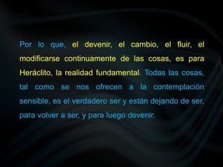 Por lo que, el devenir, el cambio, el fluir, el
modificarse continuamente de las cosas, es para
Heráclito, la realidad fundamental. Todas las cosas,
tal como se nos ofrecen a la contemplación
sensible, es el verdadero ser y están dejando de ser,
para volver a ser, y para luego devenir.
 