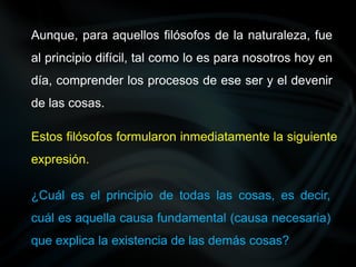 Aunque, para aquellos filósofos de la naturaleza, fue
al principio difícil, tal como lo es para nosotros hoy en
día, comprender los procesos de ese ser y el devenir
de las cosas.
Estos filósofos formularon inmediatamente la siguiente
expresión.
¿Cuál es el principio de todas las cosas, es decir,
cuál es aquella causa fundamental (causa necesaria)
que explica la existencia de las demás cosas?
 