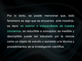 Por lo tanto, se puede mencionar que, todo
fenómeno es algo que se encuentra ante nosotros,
es decir, es exterior e independiente de nuestra
conciencia, es reductible a conceptos; es medible y
descriptible puede ser estudiado por la ciencia
como un objeto de estudio y sometido a la técnica y
procedimientos de la investigación científica.
 