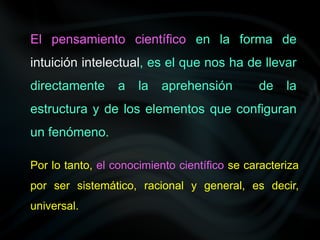 El pensamiento científico en la forma de
intuición intelectual, es el que nos ha de llevar
directamente a la aprehensión de la
estructura y de los elementos que configuran
un fenómeno.
Por lo tanto, el conocimiento científico se caracteriza
por ser sistemático, racional y general, es decir,
universal.
 