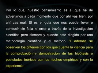 Por lo que, nuestro pensamiento es el que ha de
advertirnos a cada momento que por ahí vas bien; por
ahí vas mal. El es el guía que nos puede llevar o
conducir sin falla ni error a través de la investigación
científica pero siempre y cuando este dirigido por una
metodología científica y el método. Y además se
observen los criterios con los que cuenta la ciencia para
la comprobación y demostración de las hipótesis o
postulados teóricos con los hechos empíricos y con la
experiencia.
 