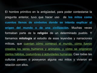 El hombre primitivo en la antigüedad, para poder contestarse la
pregunta anterior, tuvo que hacer uso de los mitos como
cuentos llenos de símbolos donde se intenta explicar el
origen del mundo o de una civilización. Muchas veces
formaban parte de la religión de un determinado pueblo. Y
llamamos mitología al estudio de esas leyendas y narraciones
míticas, que cuentan cómo comenzó el mundo, cómo fueron
creados los seres humanos y animales, y cómo se originaron
ciertos hábitos, costumbres o actividades humanas. Casi todas las
culturas poseen o poseyeron alguna vez mitos y vivieron en
relación con ellos.
 