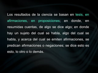 Los resultados de la ciencia se basan en tesis, en
afirmaciones, en proposiciones; en donde, en
resumidas cuentas, de algo se dice algo; en donde
hay un sujeto del cual se habla, algo del cual se
habla, y acerca del cual se emiten afirmaciones, se
predican afirmaciones o negaciones; se dice esto es
esto, lo otro o lo demás.
 