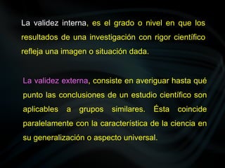 La validez interna, es el grado o nivel en que los
resultados de una investigación con rigor científico
refleja una imagen o situación dada.
La validez externa, consiste en averiguar hasta qué
punto las conclusiones de un estudio científico son
aplicables a grupos similares. Ésta coincide
paralelamente con la característica de la ciencia en
su generalización o aspecto universal.
 