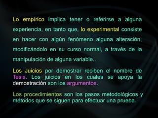 Lo empírico implica tener o referirse a alguna
experiencia, en tanto que, lo experimental consiste
en hacer con algún fenómeno alguna alteración,
modificándolo en su curso normal, a través de la
manipulación de alguna variable..
Los Juicios por demostrar reciben el nombre de
Tesis. Los juicios en los cuales se apoya la
demostración son los argumentos.
Los procedimientos son los pasos metodológicos y
métodos que se siguen para efectuar una prueba.
 