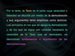 Por lo tanto, la Tesis es el juicio cuya veracidad o
falsedad se dilucida por medio de la demostración
y sus argumentos tanto empíricos como teóricos.
Los principios en los que se apoya la demostración
y de los que se sigue con carácter necesario la
veracidad de la Tesis que se demuestra, se
denominan fundamentos o argumentos de las
demostraciones.
 