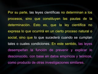 Por su parte, las leyes científicas no determinan a los
procesos, sino que constituyen las pautas de la
determinación. Esto es, que la ley científica no
expresa lo que ocurrirá en un cierto proceso natural o
social, sino que lo que sucederá cuando se cumplan
tales o cuales condiciones. En este sentido, las leyes
desempeñan la función de prevenir y explicar lo
desconocido, con base en datos empíricos y teóricos,
como producto de otras investigaciones similares.
 
