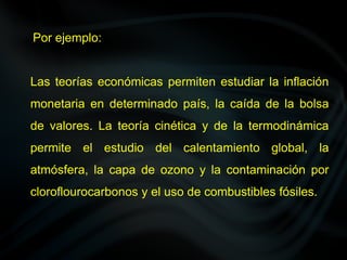 Por ejemplo:
Las teorías económicas permiten estudiar la inflación
monetaria en determinado país, la caída de la bolsa
de valores. La teoría cinética y de la termodinámica
permite el estudio del calentamiento global, la
atmósfera, la capa de ozono y la contaminación por
cloroflourocarbonos y el uso de combustibles fósiles.
 