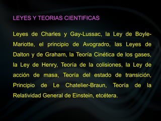 Leyes de Charles y Gay-Lussac, la Ley de Boyle-
Mariotte, el principio de Avogradro, las Leyes de
Dalton y de Graham, la Teoría Cinética de los gases,
la Ley de Henry, Teoría de la colisiones, la Ley de
acción de masa, Teoría del estado de transición,
Principio de Le Chatelier-Braun, Teoría de la
Relatividad General de Einstein, etcétera.
LEYES Y TEORIAS CIENTIFICAS
 