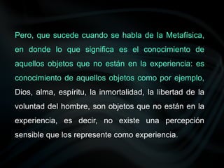 Pero, que sucede cuando se habla de la Metafísica,
en donde lo que significa es el conocimiento de
aquellos objetos que no están en la experiencia: es
conocimiento de aquellos objetos como por ejemplo,
Dios, alma, espíritu, la inmortalidad, la libertad de la
voluntad del hombre, son objetos que no están en la
experiencia, es decir, no existe una percepción
sensible que los represente como experiencia.
 