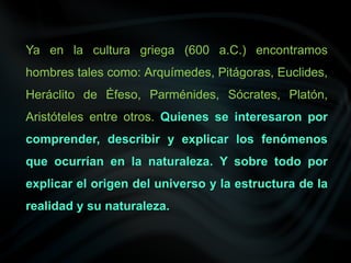 Ya en la cultura griega (600 a.C.) encontramos
hombres tales como: Arquímedes, Pitágoras, Euclides,
Heráclito de Éfeso, Parménides, Sócrates, Platón,
Aristóteles entre otros. Quienes se interesaron por
comprender, describir y explicar los fenómenos
que ocurrían en la naturaleza. Y sobre todo por
explicar el origen del universo y la estructura de la
realidad y su naturaleza.
 