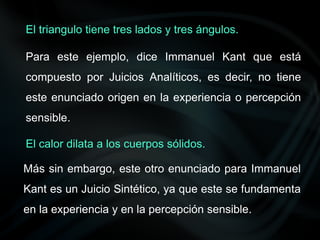 Para este ejemplo, dice Immanuel Kant que está
compuesto por Juicios Analíticos, es decir, no tiene
este enunciado origen en la experiencia o percepción
sensible.
Más sin embargo, este otro enunciado para Immanuel
Kant es un Juicio Sintético, ya que este se fundamenta
en la experiencia y en la percepción sensible.
El triangulo tiene tres lados y tres ángulos.
El calor dilata a los cuerpos sólidos.
 