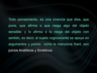 Todo pensamiento, es una vivencia que dice, que
pone, que afirma o que niega algo del objeto
sensible; y lo afirma o lo niega del objeto con
sentido, es decir, el sujeto cognoscente se apoya en
argumentos y juicios como lo menciona Kant, son
juicios Analíticos y Sintéticos.
 