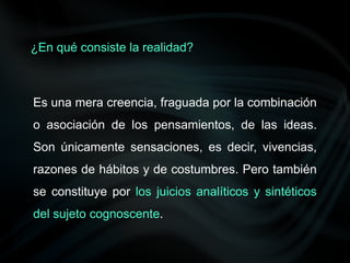 Es una mera creencia, fraguada por la combinación
o asociación de los pensamientos, de las ideas.
Son únicamente sensaciones, es decir, vivencias,
razones de hábitos y de costumbres. Pero también
se constituye por los juicios analíticos y sintéticos
del sujeto cognoscente.
¿En qué consiste la realidad?
 