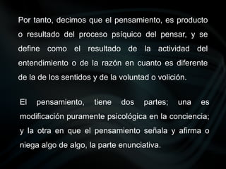 El pensamiento, tiene dos partes; una es
modificación puramente psicológica en la conciencia;
y la otra en que el pensamiento señala y afirma o
niega algo de algo, la parte enunciativa.
Por tanto, decimos que el pensamiento, es producto
o resultado del proceso psíquico del pensar, y se
define como el resultado de la actividad del
entendimiento o de la razón en cuanto es diferente
de la de los sentidos y de la voluntad o volición.
 