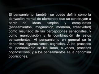 El pensamiento, también se puede definir como la
derivación mental de elementos que se construyen a
partir de ideas simples y compuestas
(pensamientos, imaginación, memoria, creatividad)
como resultado de las percepciones sensoriales, y
como manipulación y la combinación de estos
pensamientos. Al pensamiento en general se le
denomina algunas veces cognición. A los procesos
del pensamiento se les llama, a veces, procesos
cognoscitivos, y a los pensamientos se le denomina
cogniciones.
 