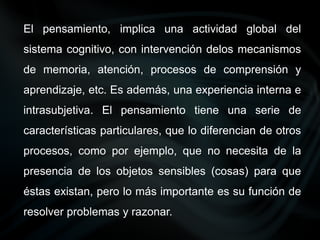 El pensamiento, implica una actividad global del
sistema cognitivo, con intervención delos mecanismos
de memoria, atención, procesos de comprensión y
aprendizaje, etc. Es además, una experiencia interna e
intrasubjetiva. El pensamiento tiene una serie de
características particulares, que lo diferencian de otros
procesos, como por ejemplo, que no necesita de la
presencia de los objetos sensibles (cosas) para que
éstas existan, pero lo más importante es su función de
resolver problemas y razonar.
 