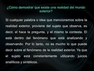 Si cualquier palabra o idea que mencionemos sobre la
realidad exterior, proviene del sujeto que observa, es
decir, el hace la pregunta, y el mismo la contesta. El
está dentro del fenómeno que está analizando y
observando. Por lo tanto, no es mucho lo que puede
decir sobre el fenómeno de la realidad exterior. Ya que
el sujeto está constantemente utilizando juicios
analíticos y sintéticos.
¿Cómo demostrar que existe una realidad del mundo
exterior?
 
