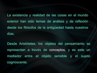 La existencia y realidad de las cosas en el mundo
exterior han sido temas de análisis y de reflexión
desde los filósofos de la antigüedad hasta nuestros
días.
Desde Aristóteles, los objetos del pensamiento se
representan a través de conceptos, y es este un
mediador entre el objeto sensible y el sujeto
cognoscente.
 