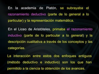 En la academia de Platón, se subrayaba el
razonamiento deductivo (parte de lo general a lo
particular) y la representación matemática.
En el Liceo de Aristóteles, primaba el razonamiento
inductivo (parte de lo particular a lo general) y la
descripción cualitativa a través de los conceptos y las
categorías.
La interacción entre estos dos enfoques antiguos
(método deductivo e inductivo) son los que han
permitido a la ciencia la obtención de los avances.
 