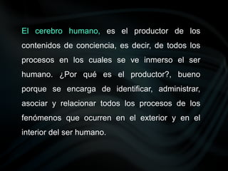 El cerebro humano, es el productor de los
contenidos de conciencia, es decir, de todos los
procesos en los cuales se ve inmerso el ser
humano. ¿Por qué es el productor?, bueno
porque se encarga de identificar, administrar,
asociar y relacionar todos los procesos de los
fenómenos que ocurren en el exterior y en el
interior del ser humano.
 