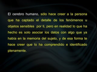 El cerebro humano, sólo hace creer a la persona
que ha captado el detalle de los fenómenos u
objetos sensibles por ti, pero en realidad lo que ha
hecho es solo asociar los datos con algo que ya
había en la memoria del sujeto, y de esa forma te
hace creer que lo ha comprendido e identificado
plenamente.
 