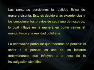 Las personas percibimos la realidad física de
manera distinta. Esto es debido a las experiencias y
los conocimientos previos de cada uno de nosotros,
lo cual influye en la manera en como vemos el
mundo físico y la realidad cotidiana.
La orientación particular que tenernos de percibir: el
sentir o el pensar, es uno de los factores
determinantes que influyen a la hora de la
investigación científica.
 