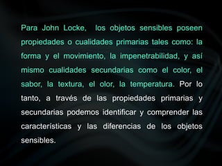 Para John Locke, los objetos sensibles poseen
propiedades o cualidades primarias tales como: la
forma y el movimiento, la impenetrabilidad, y así
mismo cualidades secundarias como el color, el
sabor, la textura, el olor, la temperatura. Por lo
tanto, a través de las propiedades primarias y
secundarias podemos identificar y comprender las
características y las diferencias de los objetos
sensibles.
 