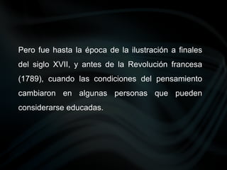 Pero fue hasta la época de la ilustración a finales
del siglo XVII, y antes de la Revolución francesa
(1789), cuando las condiciones del pensamiento
cambiaron en algunas personas que pueden
considerarse educadas.
 
