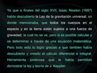 Ya que a finales del siglo XVII, Isaac Newton (1687)
había descubierto la Ley de la gravitación universal, en
donde mencionaba, que todos los cuerpos en el
espacio y en la tierra están sujetos a una fuerza de
gravedad, la cual no se ve, pero si es posible calcular y
se determinar a través de una ecuación matemática.
Pero todo esto lo logro gracias a que también había
descubierto y creado el cálculo diferencial e integral.
Herramienta poderosa que le había permitido
demostrar la ley y teoría de J. Keppler.
 