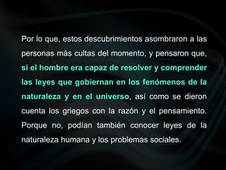 Por lo que, estos descubrimientos asombraron a las
personas más cultas del momento, y pensaron que,
si el hombre era capaz de resolver y comprender
las leyes que gobiernan en los fenómenos de la
naturaleza y en el universo, así como se dieron
cuenta los griegos con la razón y el pensamiento.
Porque no, podían también conocer leyes de la
naturaleza humana y los problemas sociales.
 