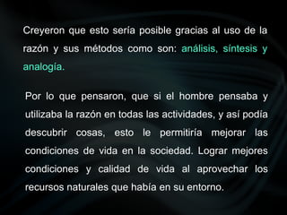 Creyeron que esto sería posible gracias al uso de la
razón y sus métodos como son: análisis, síntesis y
analogía.
Por lo que pensaron, que si el hombre pensaba y
utilizaba la razón en todas las actividades, y así podía
descubrir cosas, esto le permitiría mejorar las
condiciones de vida en la sociedad. Lograr mejores
condiciones y calidad de vida al aprovechar los
recursos naturales que había en su entorno.
 